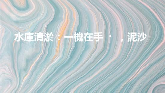 水庫清淤：一機在手，泥沙無憂！
